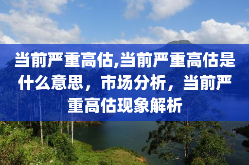 当前严重高估,当前严重高估是什么意思，市场分析，当前严重高估现象解析