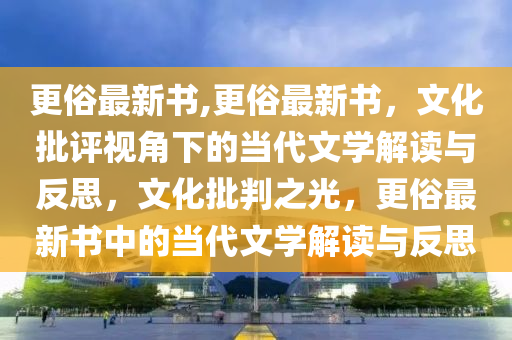 更俗最新书,更俗最新书，文化批评视角下的当代文学解读与反思，文化批判之光，更俗最新书中的当代文学解读与反思