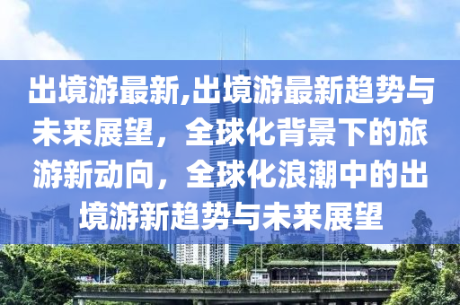 出境游最新,出境游最新趋势与未来展望，全球化背景下的旅游新动向，全球化浪潮中的出境游新趋势与未来展望