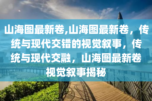 山海图最新卷,山海图最新卷，传统与现代交错的视觉叙事，传统与现代交融，山海图最新卷视觉叙事揭秘