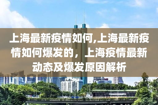 上海最新疫情如何,上海最新疫情如何爆发的，上海疫情最新动态及爆发原因解析