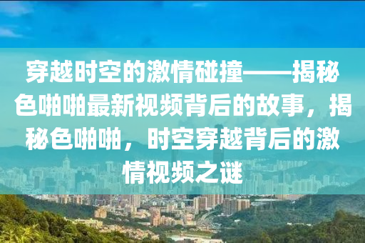 穿越时空的激情碰撞——揭秘色啪啪最新视频背后的故事，揭秘色啪啪，时空穿越背后的激情视频之谜