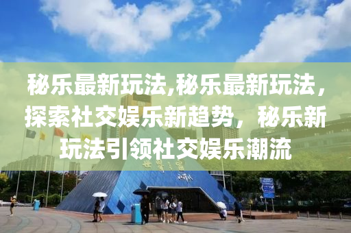 秘乐最新玩法,秘乐最新玩法，探索社交娱乐新趋势，秘乐新玩法引领社交娱乐潮流