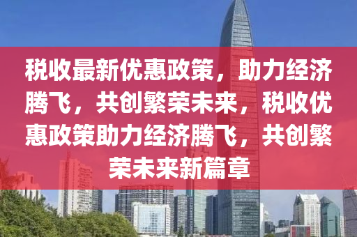 税收最新优惠政策，助力经济腾飞，共创繁荣未来，税收优惠政策助力经济腾飞，共创繁荣未来新篇章