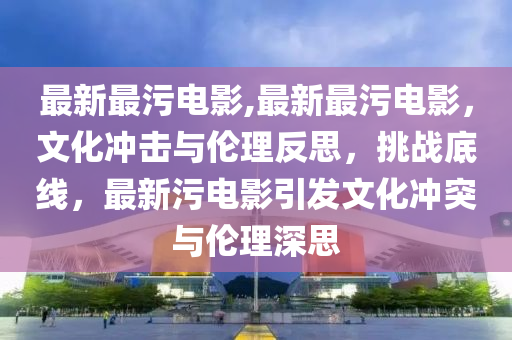 最新最污电影,最新最污电影，文化冲击与伦理反思，挑战底线，最新污电影引发文化冲突与伦理深思