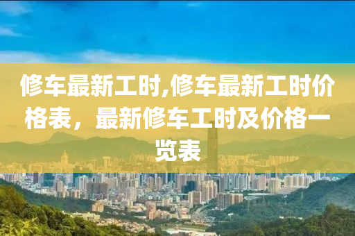 修车最新工时,修车最新工时价格表，最新修车工时及价格一览表