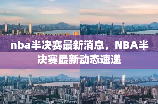 nba半决赛最新消息，NBA半决赛最新动态速递