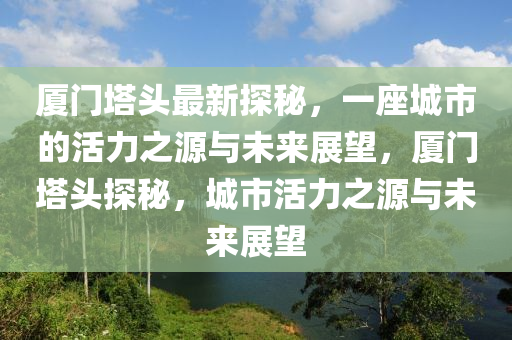 厦门塔头最新探秘，一座城市的活力之源与未来展望，厦门塔头探秘，城市活力之源与未来展望