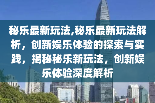 秘乐最新玩法,秘乐最新玩法解析，创新娱乐体验的探索与实践，揭秘秘乐新玩法，创新娱乐体验深度解析