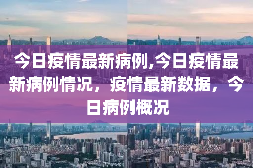 今日疫情最新病例,今日疫情最新病例情况，疫情最新数据，今日病例概况