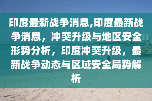 印度最新战争消息,印度最新战争消息，冲突升级与地区安全形势分析，印度冲突升级，最新战争动态与区域安全局势解析