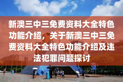 新澳三中三免费资料大全特色功能介绍，关于新澳三中三免费资料大全特色功能介绍及违法犯罪问题探讨