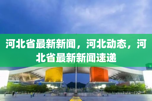 河北省最新新闻，河北动态，河北省最新新闻速递