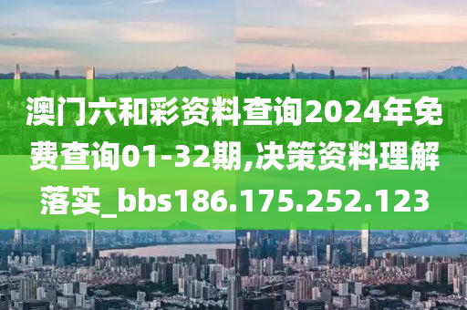 澳门六和彩资料查询2024年免费查询01-32期,决策资料理解落实_bbs186.175.252.123