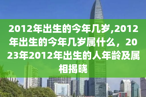 2012年出生的今年几岁,2012年出生的今年几岁属什么，2023年2012年出生的人年龄及属相揭晓