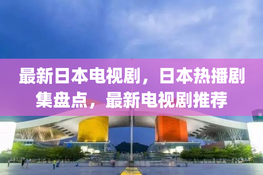 最新日本电视剧，日本热播剧集盘点，最新电视剧推荐