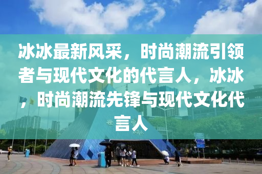 冰冰最新风采，时尚潮流引领者与现代文化的代言人，冰冰，时尚潮流先锋与现代文化代言人