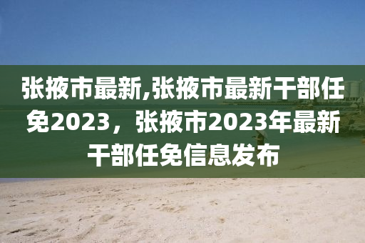 张掖市最新,张掖市最新干部任免2023，张掖市2023年最新干部任免信息发布