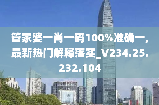 管家婆一肖一码100%准确一,最新热门解释落实_V234.25.232.104