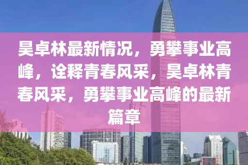 昊卓林最新情况，勇攀事业高峰，诠释青春风采，昊卓林青春风采，勇攀事业高峰的最新篇章