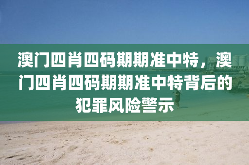 澳门四肖四码期期准中特，澳门四肖四码期期准中特背后的犯罪风险警示