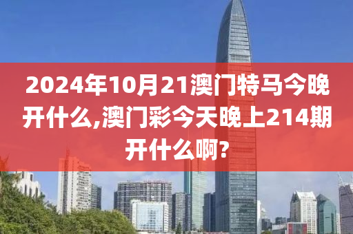 2024年10月21澳门特马今晚开什么,澳门彩今天晚上214期开什么啊?