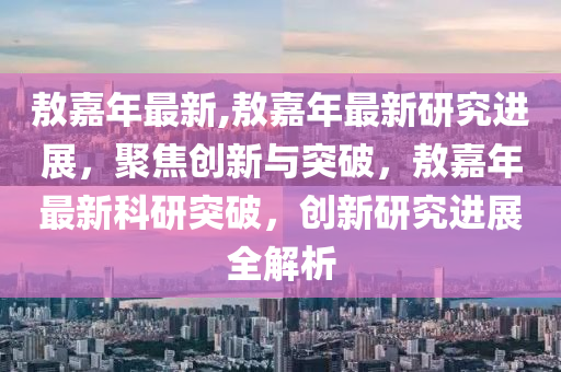 敖嘉年最新,敖嘉年最新研究进展，聚焦创新与突破，敖嘉年最新科研突破，创新研究进展全解析