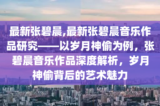 最新张碧晨,最新张碧晨音乐作品研究——以岁月神偷为例，张碧晨音乐作品深度解析，岁月神偷背后的艺术魅力