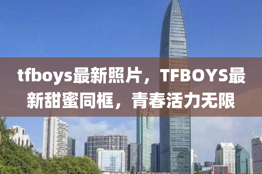 tfboys最新照片，TFBOYS最新甜蜜同框，青春活力无限