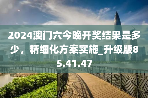 2024澳门六今晚开奖结果是多少，精细化方案实施_升级版85.41.47