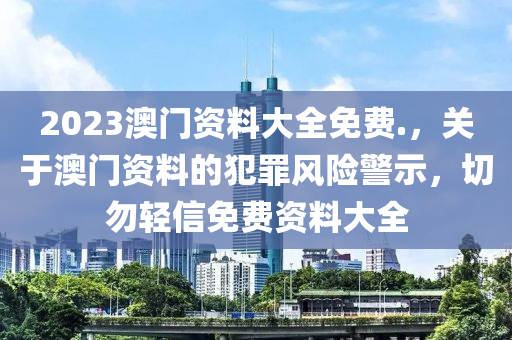 2023澳门资料大全免费.，关于澳门资料的犯罪风险警示，切勿轻信免费资料大全