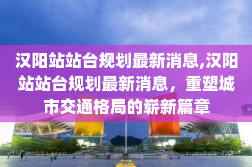 汉阳站站台规划最新消息,汉阳站站台规划最新消息，重塑城市交通格局的崭新篇章