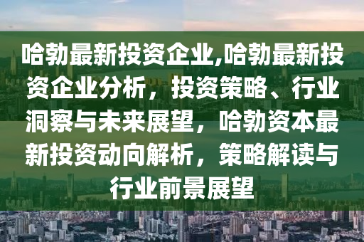 哈勃最新投资企业,哈勃最新投资企业分析，投资策略、行业洞察与未来展望，哈勃资本最新投资动向解析，策略解读与行业前景展望