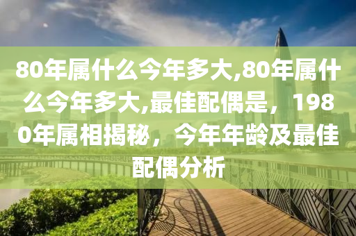 80年属什么今年多大,80年属什么今年多大,最佳配偶是，1980年属相揭秘，今年年龄及最佳配偶分析