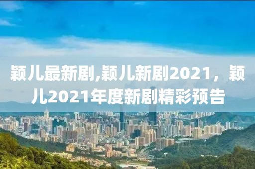 颖儿最新剧,颖儿新剧2021，颖儿2021年度新剧精彩预告