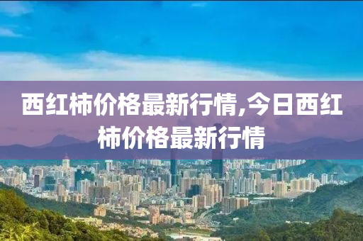 西红柿价格最新行情,今日西红柿价格最新行情