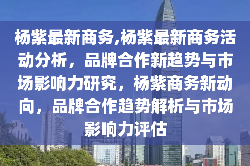 杨紫最新商务,杨紫最新商务活动分析，品牌合作新趋势与市场影响力研究，杨紫商务新动向，品牌合作趋势解析与市场影响力评估