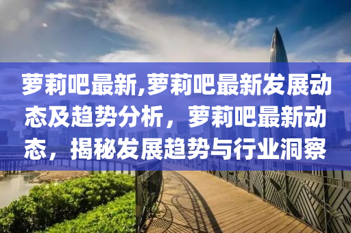 萝莉吧最新,萝莉吧最新发展动态及趋势分析，萝莉吧最新动态，揭秘发展趋势与行业洞察