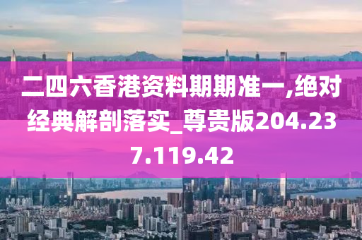 二四六香港资料期期准一,绝对经典解剖落实_尊贵版204.237.119.42