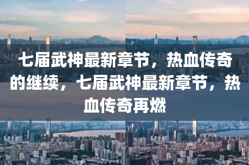 七届武神最新章节，热血传奇的继续，七届武神最新章节，热血传奇再燃