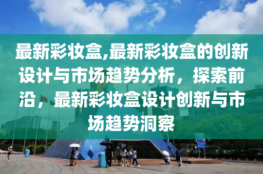 最新彩妆盒,最新彩妆盒的创新设计与市场趋势分析，探索前沿，最新彩妆盒设计创新与市场趋势洞察