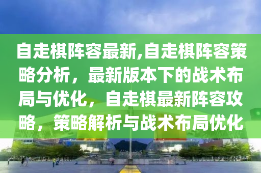 自走棋阵容最新,自走棋阵容策略分析，最新版本下的战术布局与优化，自走棋最新阵容攻略，策略解析与战术布局优化