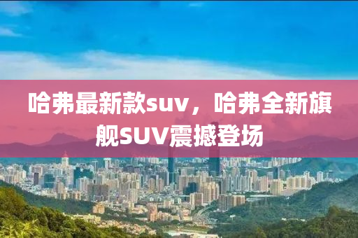 哈弗最新款suv，哈弗全新旗舰SUV震撼登场