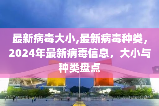 最新病毒大小,最新病毒种类，2024年最新病毒信息，大小与种类盘点