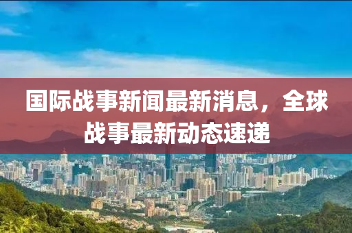 国际战事新闻最新消息，全球战事最新动态速递