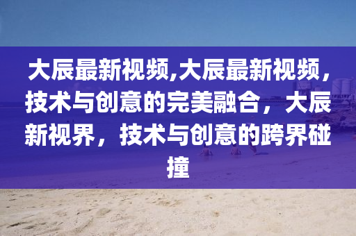 大辰最新视频,大辰最新视频，技术与创意的完美融合，大辰新视界，技术与创意的跨界碰撞