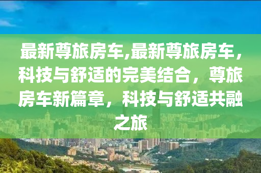 最新尊旅房车,最新尊旅房车，科技与舒适的完美结合，尊旅房车新篇章，科技与舒适共融之旅