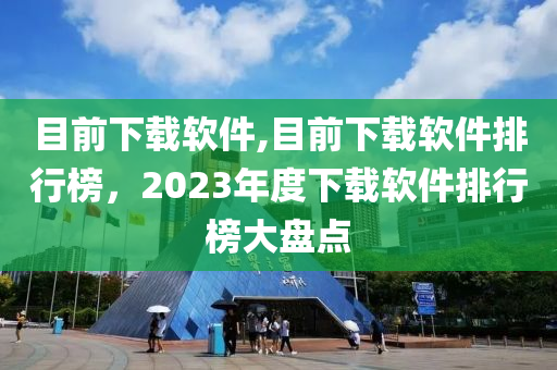 目前下载软件,目前下载软件排行榜，2023年度下载软件排行榜大盘点