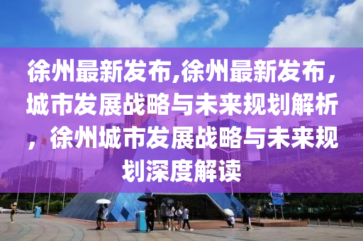 徐州最新发布,徐州最新发布，城市发展战略与未来规划解析，徐州城市发展战略与未来规划深度解读