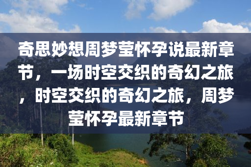 奇思妙想周梦莹怀孕说最新章节，一场时空交织的奇幻之旅，时空交织的奇幻之旅，周梦莹怀孕最新章节